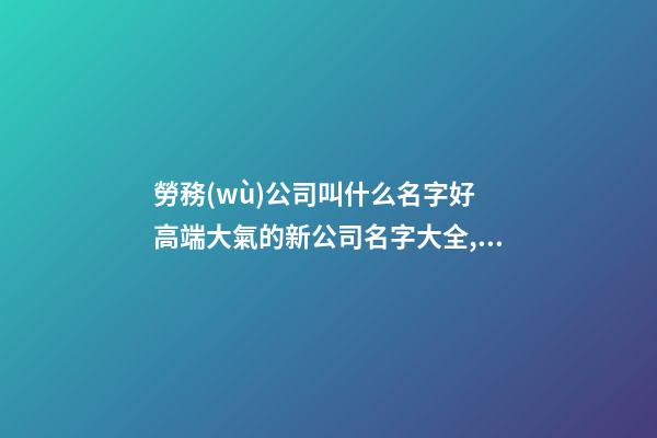 勞務(wù)公司叫什么名字好 高端大氣的新公司名字大全,起名之家